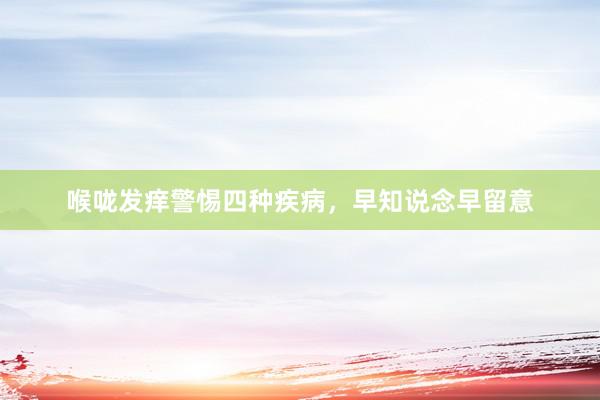 喉咙发痒警惕四种疾病,早知说念早留意